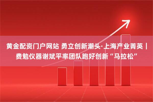 黄金配资门户网站 勇立创新潮头·上海产业菁英｜费勉仪器谢斌平率团队跑好创新“马拉松”