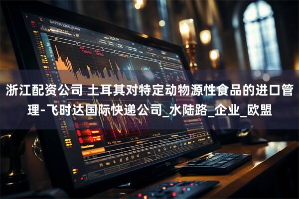 浙江配资公司 土耳其对特定动物源性食品的进口管理-飞时达国际快递公司_水陆路_企业_欧盟