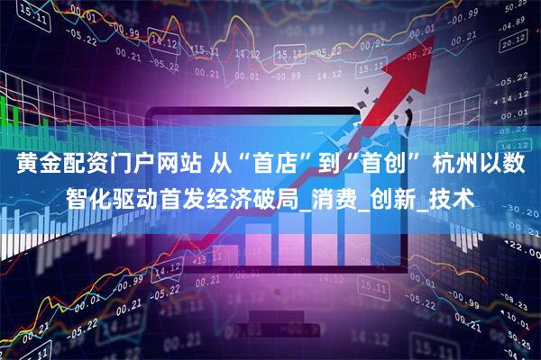 黄金配资门户网站 从“首店”到“首创” 杭州以数智化驱动首发经济破局_消费_创新_技术