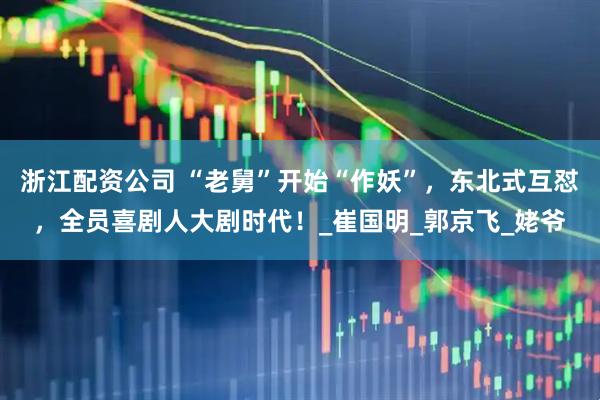 浙江配资公司 “老舅”开始“作妖”，东北式互怼，全员喜剧人大剧时代！_崔国明_郭京飞_姥爷