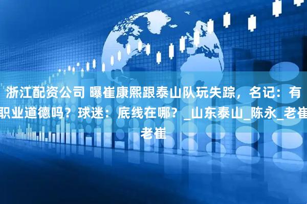 浙江配资公司 曝崔康熙跟泰山队玩失踪，名记：有职业道德吗？球迷：底线在哪？_山东泰山_陈永_老崔