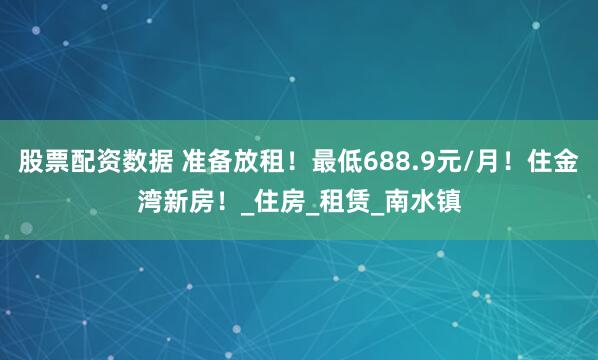 股票配资数据 准备放租！最低688.9元/月！住金湾新房！_住房_租赁_南水镇
