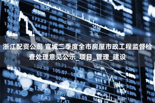 浙江配资公司 宣城二季度全市房屋市政工程监督检查处理意见公示_项目_管理_建设
