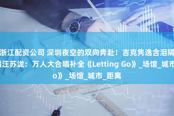 浙江配资公司 深圳夜空的双向奔赴！吉克隽逸含泪隔空合唱汪苏泷：万人大合唱补全《Letting Go》_场馆_城市_距离