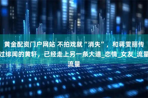 黄金配资门户网站 不拍戏就“消失”，和蒋雯丽传过绯闻的黄轩，已经走上另一条大道_恋情_女友_流量