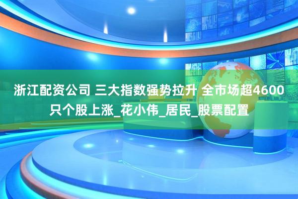 浙江配资公司 三大指数强势拉升 全市场超4600只个股上涨_花小伟_居民_股票配置