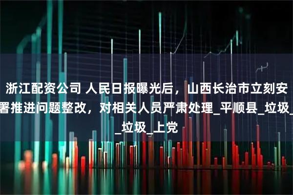 浙江配资公司 人民日报曝光后，山西长治市立刻安排部署推进问题整改，对相关人员严肃处理_平顺县_垃圾_上党