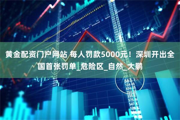 黄金配资门户网站 每人罚款5000元！深圳开出全国首张罚单_危险区_自然_大鹏