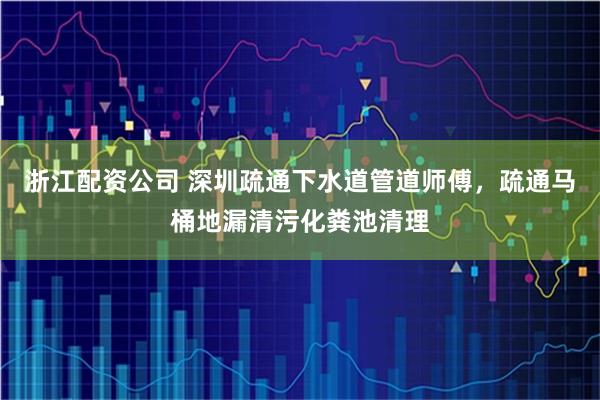 浙江配资公司 深圳疏通下水道管道师傅，疏通马桶地漏清污化粪池清理
