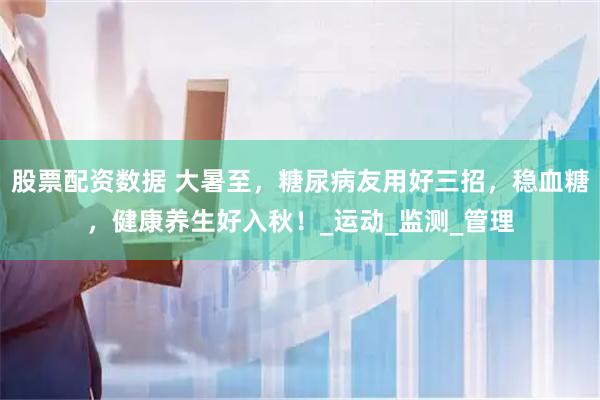 股票配资数据 大暑至，糖尿病友用好三招，稳血糖，健康养生好入秋！_运动_监测_管理