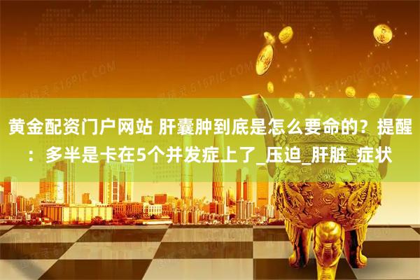 黄金配资门户网站 肝囊肿到底是怎么要命的？提醒：多半是卡在5个并发症上了_压迫_肝脏_症状