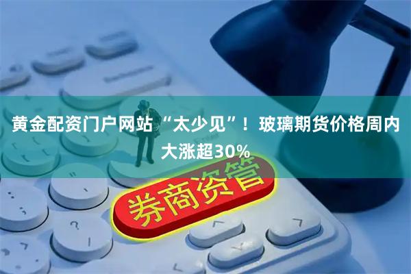 黄金配资门户网站 “太少见”！玻璃期货价格周内大涨超30%
