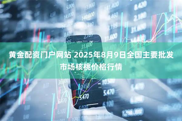 黄金配资门户网站 2025年8月9日全国主要批发市场核桃价格行情