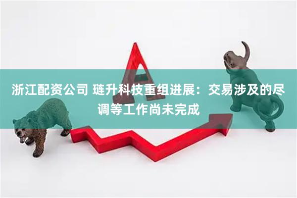 浙江配资公司 琏升科技重组进展：交易涉及的尽调等工作尚未完成