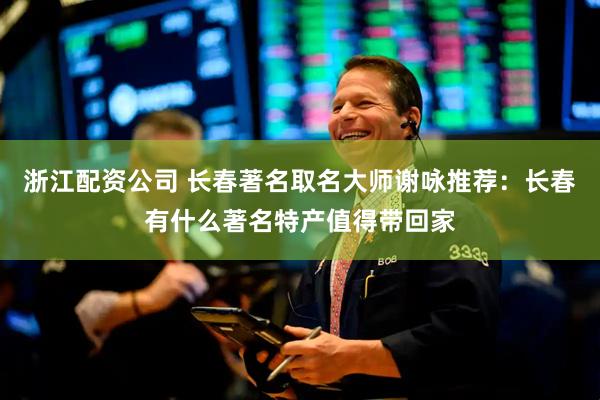 浙江配资公司 长春著名取名大师谢咏推荐：长春有什么著名特产值得带回家