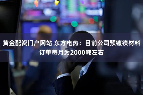 黄金配资门户网站 东方电热：目前公司预镀镍材料订单每月为2000吨左右