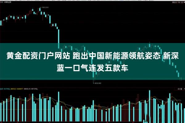 黄金配资门户网站 跑出中国新能源领航姿态 新深蓝一口气连发五款车