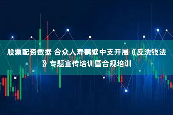 股票配资数据 合众人寿鹤壁中支开展《反洗钱法》专题宣传培训暨合规培训