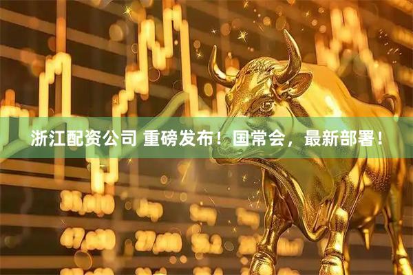 浙江配资公司 重磅发布！国常会，最新部署！