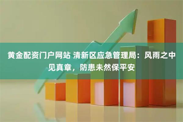 黄金配资门户网站 清新区应急管理局：风雨之中见真章，防患未然保平安