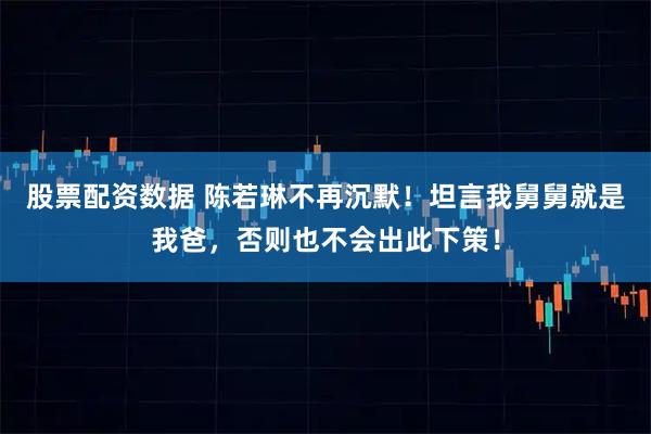 股票配资数据 陈若琳不再沉默！坦言我舅舅就是我爸，否则也不会出此下策！