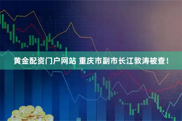 黄金配资门户网站 重庆市副市长江敦涛被查!