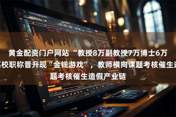 黄金配资门户网站 “教授8万副教授7万博士6万”:部分高校职称晋升现“金钱游戏”,教师横向课题考核催生造假产业链