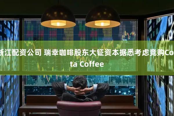 浙江配资公司 瑞幸咖啡股东大钲资本据悉考虑竞购Costa Coffee