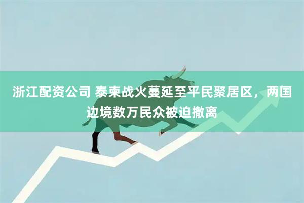 浙江配资公司 泰柬战火蔓延至平民聚居区,两国边境数万民众被迫撤离