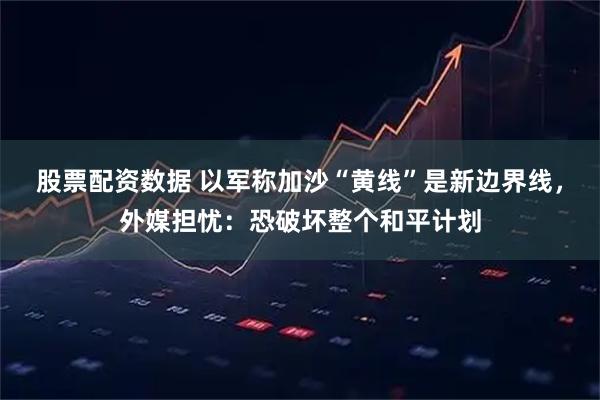 股票配资数据 以军称加沙“黄线”是新边界线，外媒担忧：恐破坏整个和平计划