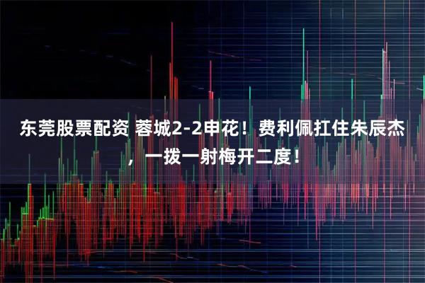 东莞股票配资 蓉城2-2申花！费利佩扛住朱辰杰，一拨一射梅开二度！