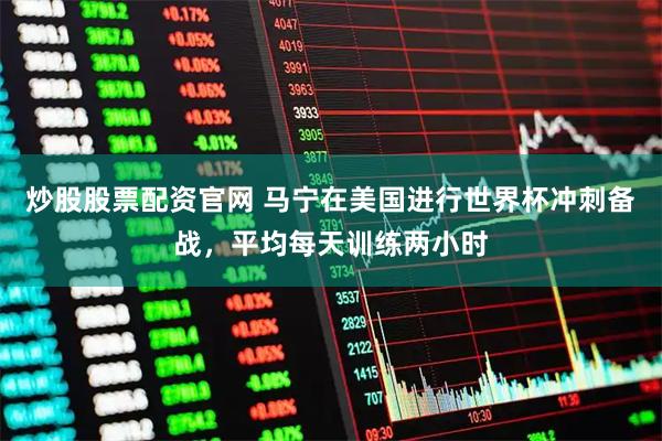炒股股票配资官网 马宁在美国进行世界杯冲刺备战，平均每天训练两小时