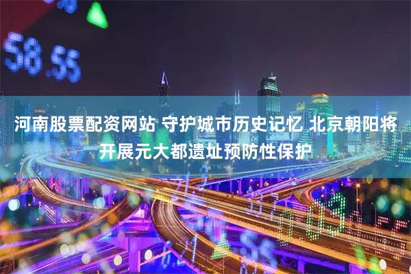 河南股票配资网站 守护城市历史记忆 北京朝阳将开展元大都遗址预防性保护