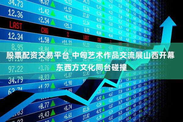 股票配资交易平台 中匈艺术作品交流展山西开幕 东西方文化同台碰撞